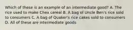 Which of these is an example of an intermediate good? A. The rice used to make Chex cereal B. A bag of Uncle Ben's rice sold to consumers C. A bag of Quaker's rice cakes sold to consumers D. All of these are intermediate goods