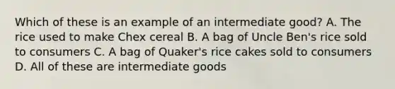 Which of these is an example of an intermediate good? A. The rice used to make Chex cereal B. A bag of Uncle Ben's rice sold to consumers C. A bag of Quaker's rice cakes sold to consumers D. All of these are intermediate goods