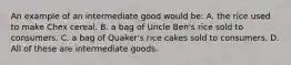 An example of an intermediate good would be: A. the rice used to make Chex cereal. B. a bag of Uncle Ben's rice sold to consumers. C. a bag of Quaker's rice cakes sold to consumers. D. All of these are intermediate goods.