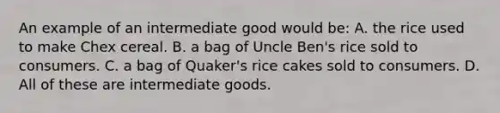 An example of an intermediate good would be: A. the rice used to make Chex cereal. B. a bag of Uncle Ben's rice sold to consumers. C. a bag of Quaker's rice cakes sold to consumers. D. All of these are intermediate goods.