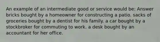 An example of an intermediate good or service would be: Answer bricks bought by a homeowner for constructing a patio. sacks of groceries bought by a dentist for his family. a car bought by a stockbroker for commuting to work. a desk bought by an accountant for her office.