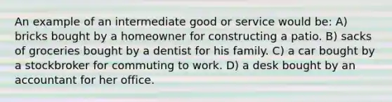 An example of an intermediate good or service would be: A) bricks bought by a homeowner for constructing a patio. B) sacks of groceries bought by a dentist for his family. C) a car bought by a stockbroker for commuting to work. D) a desk bought by an accountant for her office.