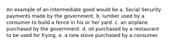 An example of an intermediate good would be a. Social Security payments made by the government. b. lumber used by a consumer to build a fence in his or her yard. c. an airplane purchased by the government. d. oil purchased by a restaurant to be used for frying. e. a new stove purchased by a consumer.