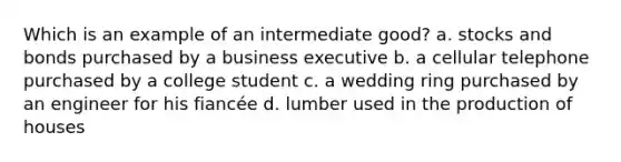 Which is an example of an intermediate good? a. stocks and bonds purchased by a business executive b. a cellular telephone purchased by a college student c. a wedding ring purchased by an engineer for his fiancée d. lumber used in the production of houses