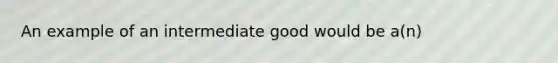 An example of an intermediate good would be a(n)