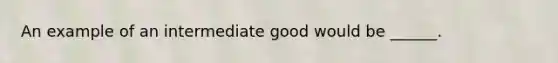 An example of an intermediate good would be ______.