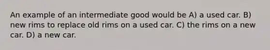 An example of an intermediate good would be A) a used car. B) new rims to replace old rims on a used car. C) the rims on a new car. D) a new car.