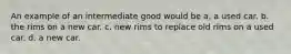 An example of an intermediate good would be a. a used car. b. the rims on a new car. c. new rims to replace old rims on a used car. d. a new car.