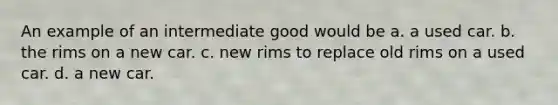 An example of an intermediate good would be a. a used car. b. the rims on a new car. c. new rims to replace old rims on a used car. d. a new car.