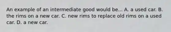 An example of an intermediate good would be... A. a used car. B. the rims on a new car. C. new rims to replace old rims on a used car. D. a new car.