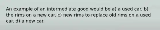 An example of an intermediate good would be a) a used car. b) the rims on a new car. c) new rims to replace old rims on a used car. d) a new car.