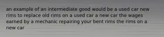 an example of an intermediate good would be a used car new rims to replace old rims on a used car a new car the wages earned by a mechanic repairing your bent rims the rims on a new car