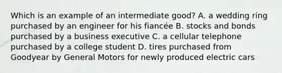 Which is an example of an intermediate good? A. a wedding ring purchased by an engineer for his fiancée B. stocks and bonds purchased by a business executive C. a cellular telephone purchased by a college student D. tires purchased from Goodyear by General Motors for newly produced electric cars