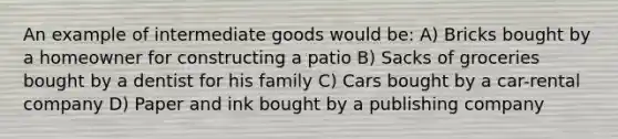 An example of intermediate goods would be: A) Bricks bought by a homeowner for constructing a patio B) Sacks of groceries bought by a dentist for his family C) Cars bought by a car-rental company D) Paper and ink bought by a publishing company