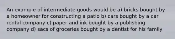 An example of intermediate goods would be a) bricks bought by a homeowner for constructing a patio b) cars bought by a car rental company c) paper and ink bought by a publishing company d) sacs of groceries bought by a dentist for his family