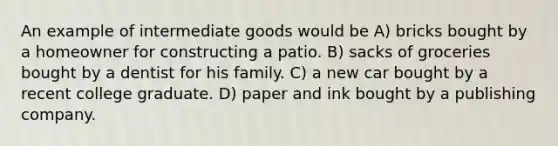 An example of intermediate goods would be A) bricks bought by a homeowner for constructing a patio. B) sacks of groceries bought by a dentist for his family. C) a new car bought by a recent college graduate. D) paper and ink bought by a publishing company.