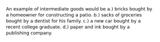 An example of intermediate goods would be a.) bricks bought by a homeowner for constructing a patio. b.) sacks of groceries bought by a dentist for his family. c.) a new car bought by a recent college graduate. d.) paper and ink bought by a publishing company.