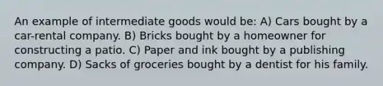 An example of intermediate goods would be: A) Cars bought by a car-rental company. B) Bricks bought by a homeowner for constructing a patio. C) Paper and ink bought by a publishing company. D) Sacks of groceries bought by a dentist for his family.