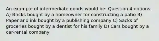 An example of intermediate goods would be: Question 4 options: A) Bricks bought by a homeowner for constructing a patio B) Paper and ink bought by a publishing company C) Sacks of groceries bought by a dentist for his family D) Cars bought by a car-rental company