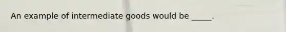 An example of intermediate goods would be _____.