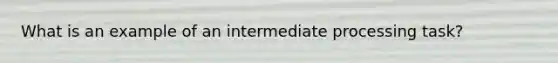 What is an example of an intermediate processing task?