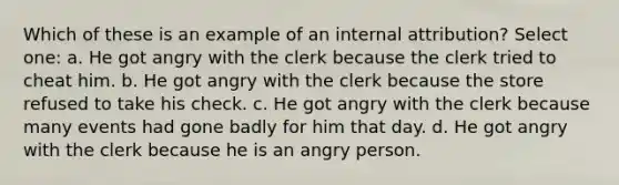 ​Which of these is an example of an internal attribution? Select one: a. He got angry with the clerk because the clerk tried to cheat him. b. He got angry with the clerk because the store refused to take his check. c. He got angry with the clerk because many events had gone badly for him that day. d. He got angry with the clerk because he is an angry person.