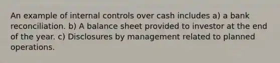 An example of <a href='https://www.questionai.com/knowledge/kjj42owoAP-internal-control' class='anchor-knowledge'>internal control</a>s over cash includes a) a <a href='https://www.questionai.com/knowledge/kZ6GRlcQH1-bank-reconciliation' class='anchor-knowledge'>bank reconciliation</a>. b) A balance sheet provided to investor at the end of the year. c) Disclosures by management related to planned operations.