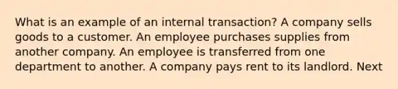 What is an example of an internal transaction? A company sells goods to a customer. An employee purchases supplies from another company. An employee is transferred from one department to another. A company pays rent to its landlord. Next