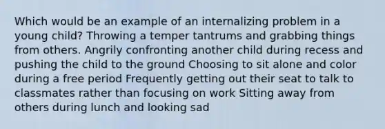 Which would be an example of an internalizing problem in a young child? Throwing a temper tantrums and grabbing things from others. Angrily confronting another child during recess and pushing the child to the ground Choosing to sit alone and color during a free period Frequently getting out their seat to talk to classmates rather than focusing on work Sitting away from others during lunch and looking sad