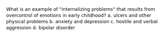 What is an example of "internalizing problems" that results from overcontrol of emotions in early childhood? a. ulcers and other physical problems b. anxiety and depression c. hostile and verbal aggression d. bipolar disorder