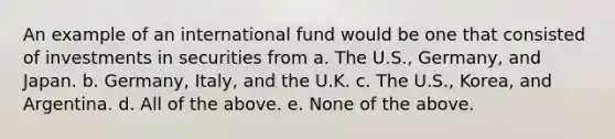 An example of an international fund would be one that consisted of investments in securities from a. The U.S., Germany, and Japan. b. Germany, Italy, and the U.K. c. The U.S., Korea, and Argentina. d. All of the above. e. None of the above.