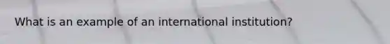 What is an example of an international institution?