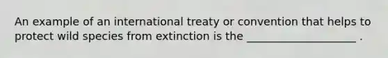 An example of an international treaty or convention that helps to protect wild species from extinction is the ____________________ .