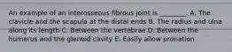 An example of an interosseous fibrous joint is ________. A. The clavicle and the scapula at the distal ends B. The radius and ulna along its length C. Between the vertebrae D. Between the humerus and the glenoid cavity E. Easily allow pronation