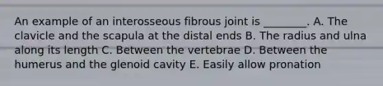 An example of an interosseous fibrous joint is ________. A. The clavicle and the scapula at the distal ends B. The radius and ulna along its length C. Between the vertebrae D. Between the humerus and the glenoid cavity E. Easily allow pronation