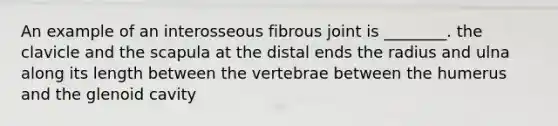 An example of an interosseous fibrous joint is ________. the clavicle and the scapula at the distal ends the radius and ulna along its length between the vertebrae between the humerus and the glenoid cavity