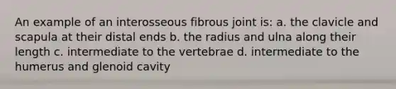 An example of an interosseous fibrous joint is: a. the clavicle and scapula at their distal ends b. the radius and ulna along their length c. intermediate to the vertebrae d. intermediate to the humerus and glenoid cavity