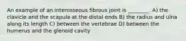 An example of an interosseous fibrous joint is ________. A) the clavicle and the scapula at the distal ends B) the radius and ulna along its length C) between the vertebrae D) between the humerus and the glenoid cavity