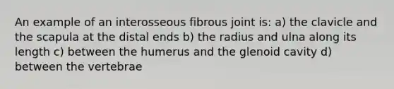 An example of an interosseous fibrous joint is: a) the clavicle and the scapula at the distal ends b) the radius and ulna along its length c) between the humerus and the glenoid cavity d) between the vertebrae