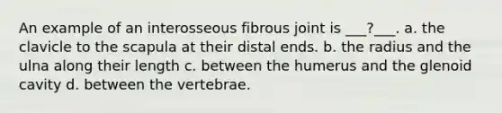 An example of an interosseous fibrous joint is ___?___. a. the clavicle to the scapula at their distal ends. b. the radius and the ulna along their length c. between the humerus and the glenoid cavity d. between the vertebrae.