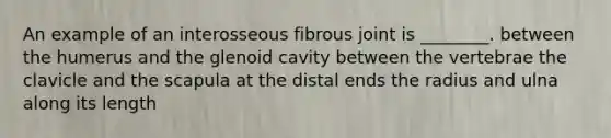 An example of an interosseous fibrous joint is ________. between the humerus and the glenoid cavity between the vertebrae the clavicle and the scapula at the distal ends the radius and ulna along its length