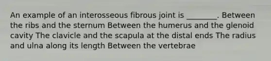 An example of an interosseous fibrous joint is ________. Between the ribs and the sternum Between the humerus and the glenoid cavity The clavicle and the scapula at the distal ends The radius and ulna along its length Between the vertebrae