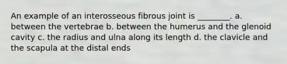 An example of an interosseous fibrous joint is ________. a. between the vertebrae b. between the humerus and the glenoid cavity c. the radius and ulna along its length d. the clavicle and the scapula at the distal ends