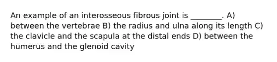 An example of an interosseous fibrous joint is ________. A) between the vertebrae B) the radius and ulna along its length C) the clavicle and the scapula at the distal ends D) between the humerus and the glenoid cavity