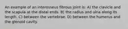 An example of an interosseus fibrous joint is: A) the clavicle and the scapula at the distal ends. B) the radius and ulna along its length. C) between the vertebrae. D) between the humerus and the glenoid cavity.