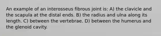 An example of an interosseus fibrous joint is: A) the clavicle and the scapula at the distal ends. B) the radius and ulna along its length. C) between the vertebrae. D) between the humerus and the glenoid cavity.