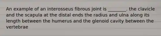 An example of an interosseus fibrous joint is ________. the clavicle and the scapula at the distal ends the radius and ulna along its length between the humerus and the glenoid cavity between the vertebrae