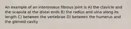 An example of an interosseus fibrous joint is A) the clavicle and the scapula at the distal ends B) the radius and ulna along its length C) between the vertebrae D) between the humerus and the glenoid cavity