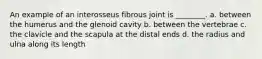 An example of an interosseus fibrous joint is ________. a. between the humerus and the glenoid cavity b. between the vertebrae c. the clavicle and the scapula at the distal ends d. the radius and ulna along its length