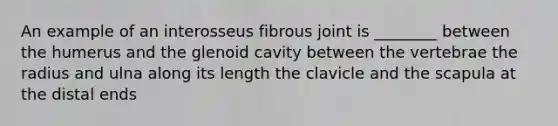 An example of an interosseus fibrous joint is ________ between the humerus and the glenoid cavity between the vertebrae the radius and ulna along its length the clavicle and the scapula at the distal ends